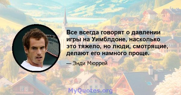 Все всегда говорят о давлении игры на Уимблдоне, насколько это тяжело, но люди, смотрящие, делают его намного проще.