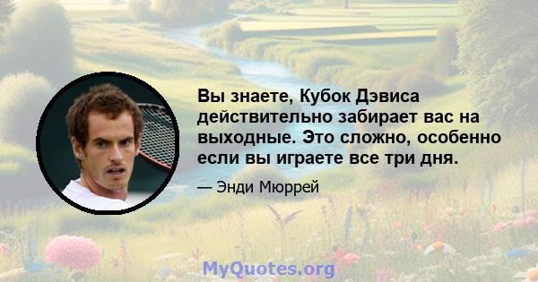 Вы знаете, Кубок Дэвиса действительно забирает вас на выходные. Это сложно, особенно если вы играете все три дня.