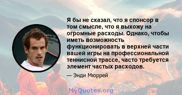 Я бы не сказал, что я спонсор в том смысле, что я выхожу на огромные расходы. Однако, чтобы иметь возможность функционировать в верхней части вашей игры на профессиональной теннисной трассе, часто требуется элемент