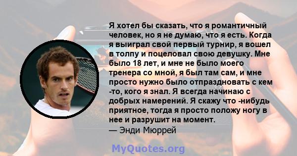 Я хотел бы сказать, что я романтичный человек, но я не думаю, что я есть. Когда я выиграл свой первый турнир, я вошел в толпу и поцеловал свою девушку. Мне было 18 лет, и мне не было моего тренера со мной, я был там