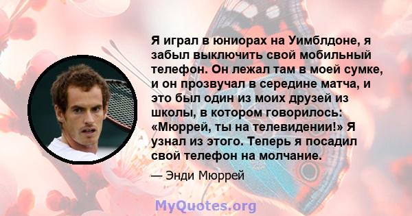 Я играл в юниорах на Уимблдоне, я забыл выключить свой мобильный телефон. Он лежал там в моей сумке, и он прозвучал в середине матча, и это был один из моих друзей из школы, в котором говорилось: «Мюррей, ты на