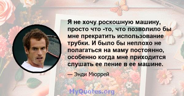 Я не хочу роскошную машину, просто что -то, что позволило бы мне прекратить использование трубки. И было бы неплохо не полагаться на маму постоянно, особенно когда мне приходится слушать ее пение в ее машине.