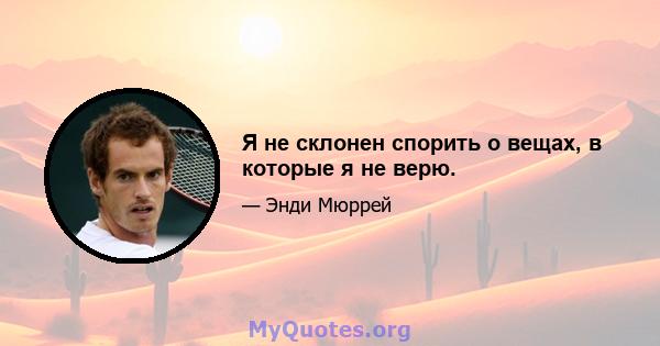 Я не склонен спорить о вещах, в которые я не верю.