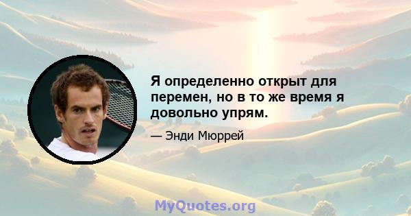 Я определенно открыт для перемен, но в то же время я довольно упрям.