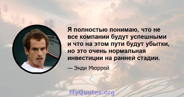 Я полностью понимаю, что не все компании будут успешными и что на этом пути будут убытки, но это очень нормальная инвестиции на ранней стадии.