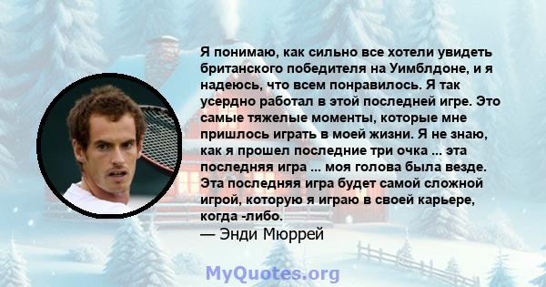 Я понимаю, как сильно все хотели увидеть британского победителя на Уимблдоне, и я надеюсь, что всем понравилось. Я так усердно работал в этой последней игре. Это самые тяжелые моменты, которые мне пришлось играть в моей 