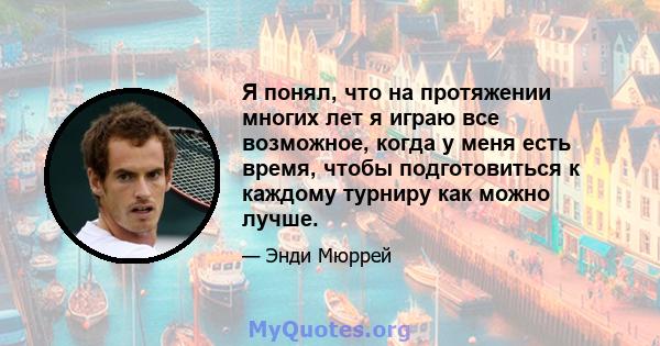 Я понял, что на протяжении многих лет я играю все возможное, когда у меня есть время, чтобы подготовиться к каждому турниру как можно лучше.