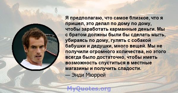 Я предполагаю, что самое близкое, что я пришел, это делал по дому по дому, чтобы заработать карманные деньги. Мы с братом должны были бы сделать мыть, убираясь по дому, гулять с собакой бабушки и дедушки, много вещей.