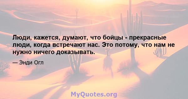 Люди, кажется, думают, что бойцы - прекрасные люди, когда встречают нас. Это потому, что нам не нужно ничего доказывать.