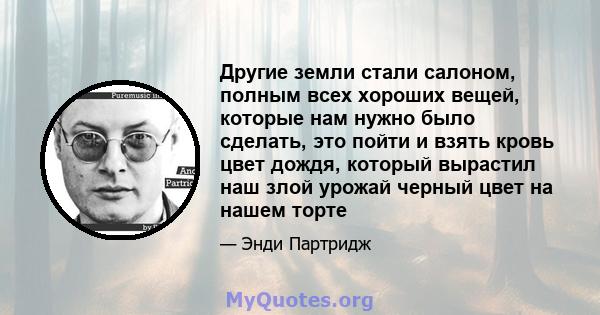 Другие земли стали салоном, полным всех хороших вещей, которые нам нужно было сделать, это пойти и взять кровь цвет дождя, который вырастил наш злой урожай черный цвет на нашем торте