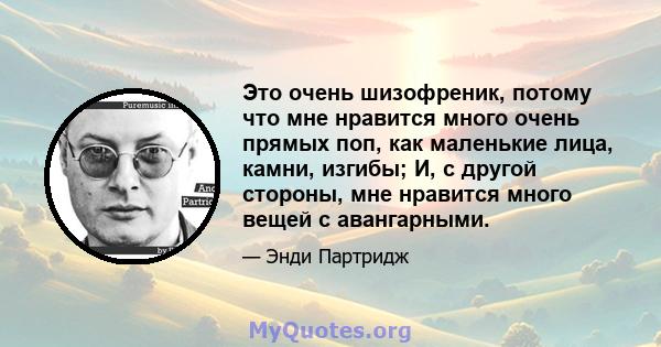 Это очень шизофреник, потому что мне нравится много очень прямых поп, как маленькие лица, камни, изгибы; И, с другой стороны, мне нравится много вещей с авангарными.