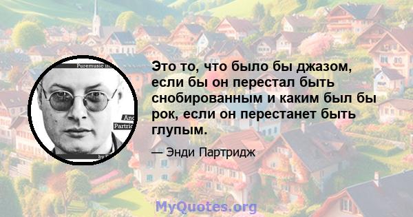 Это то, что было бы джазом, если бы он перестал быть снобированным и каким был бы рок, если он перестанет быть глупым.