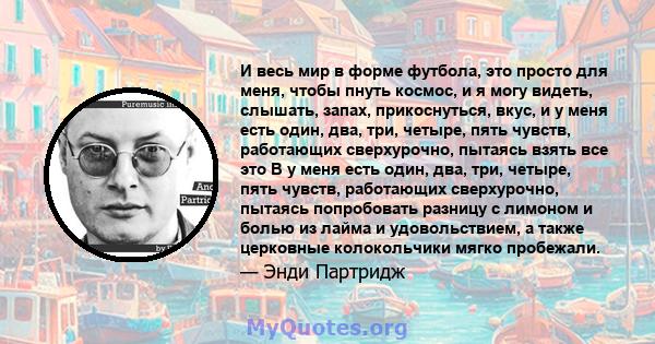 И весь мир в форме футбола, это просто для меня, чтобы пнуть космос, и я могу видеть, слышать, запах, прикоснуться, вкус, и у меня есть один, два, три, четыре, пять чувств, работающих сверхурочно, пытаясь взять все это