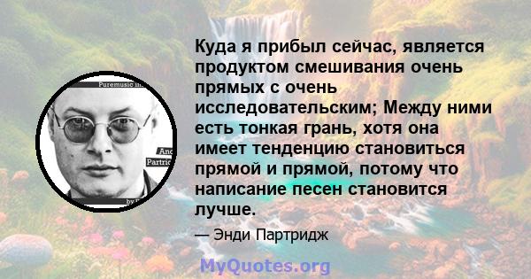 Куда я прибыл сейчас, является продуктом смешивания очень прямых с очень исследовательским; Между ними есть тонкая грань, хотя она имеет тенденцию становиться прямой и прямой, потому что написание песен становится лучше.