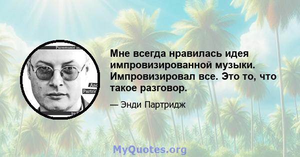 Мне всегда нравилась идея импровизированной музыки. Импровизировал все. Это то, что такое разговор.