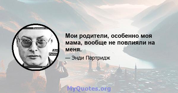 Мои родители, особенно моя мама, вообще не повлияли на меня.