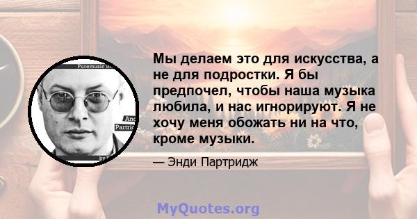 Мы делаем это для искусства, а не для подростки. Я бы предпочел, чтобы наша музыка любила, и нас игнорируют. Я не хочу меня обожать ни на что, кроме музыки.