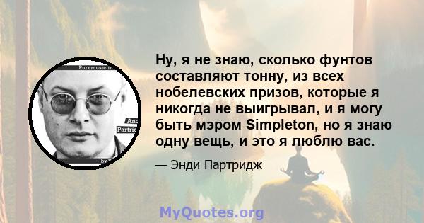 Ну, я не знаю, сколько фунтов составляют тонну, из всех нобелевских призов, которые я никогда не выигрывал, и я могу быть мэром Simpleton, но я знаю одну вещь, и это я люблю вас.