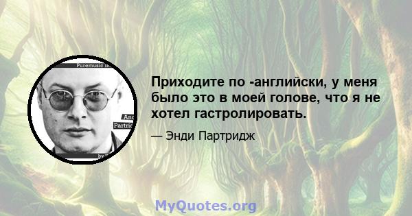 Приходите по -английски, у меня было это в моей голове, что я не хотел гастролировать.