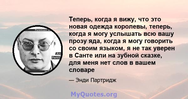 Теперь, когда я вижу, что это новая одежда королевы, теперь, когда я могу услышать всю вашу прозу яда, когда я могу говорить со своим языком, я не так уверен в Санте или на зубной сказке, для меня нет слов в вашем