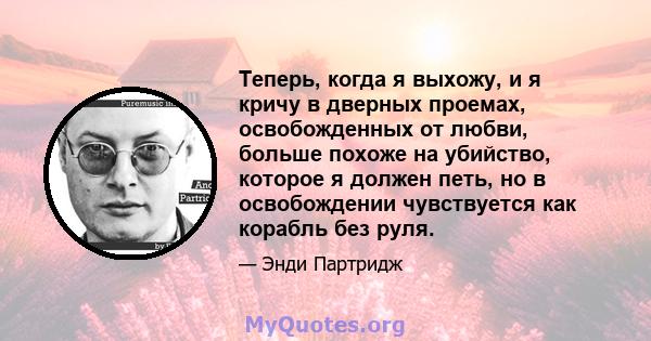 Теперь, когда я выхожу, и я кричу в дверных проемах, освобожденных от любви, больше похоже на убийство, которое я должен петь, но в освобождении чувствуется как корабль без руля.