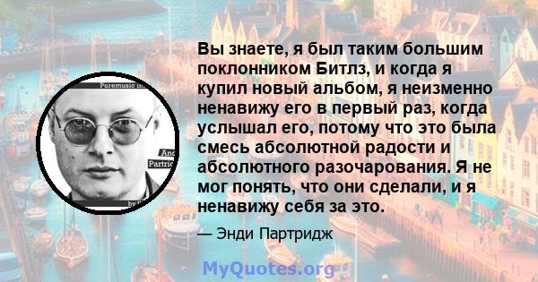 Вы знаете, я был таким большим поклонником Битлз, и когда я купил новый альбом, я неизменно ненавижу его в первый раз, когда услышал его, потому что это была смесь абсолютной радости и абсолютного разочарования. Я не