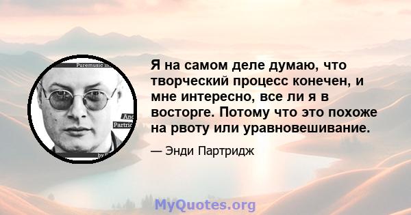 Я на самом деле думаю, что творческий процесс конечен, и мне интересно, все ли я в восторге. Потому что это похоже на рвоту или уравновешивание.