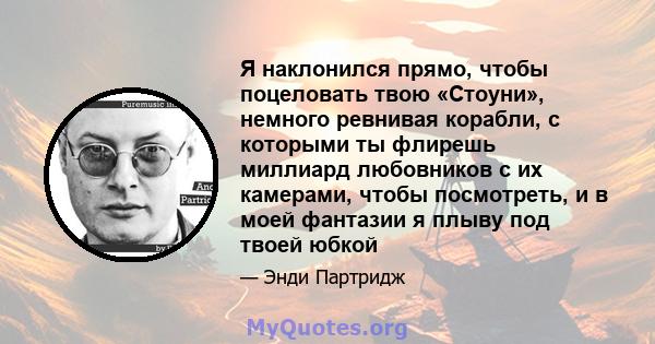 Я наклонился прямо, чтобы поцеловать твою «Стоуни», немного ревнивая корабли, с которыми ты флирешь миллиард любовников с их камерами, чтобы посмотреть, и в моей фантазии я плыву под твоей юбкой