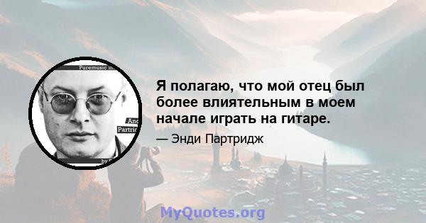 Я полагаю, что мой отец был более влиятельным в моем начале играть на гитаре.