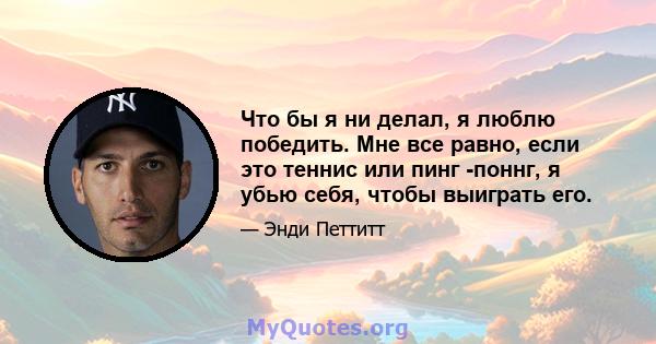 Что бы я ни делал, я люблю победить. Мне все равно, если это теннис или пинг -поннг, я убью себя, чтобы выиграть его.