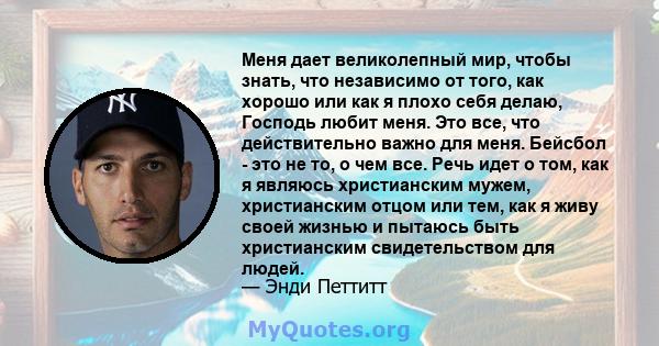 Меня дает великолепный мир, чтобы знать, что независимо от того, как хорошо или как я плохо себя делаю, Господь любит меня. Это все, что действительно важно для меня. Бейсбол - это не то, о чем все. Речь идет о том, как 