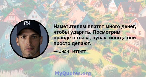 Наметителям платят много денег, чтобы ударить. Посмотрим правде в глаза, чувак, иногда они просто делают.