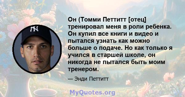 Он (Томми Петтитт [отец] тренировал меня в роли ребенка. Он купил все книги и видео и пытался узнать как можно больше о подаче. Но как только я учился в старшей школе, он никогда не пытался быть моим тренером.