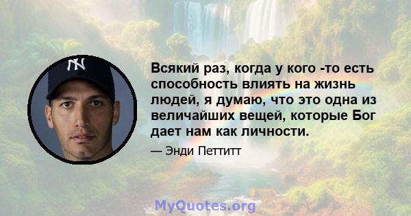 Всякий раз, когда у кого -то есть способность влиять на жизнь людей, я думаю, что это одна из величайших вещей, которые Бог дает нам как личности.