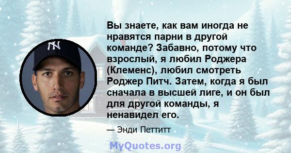 Вы знаете, как вам иногда не нравятся парни в другой команде? Забавно, потому что взрослый, я любил Роджера (Клеменс), любил смотреть Роджер Питч. Затем, когда я был сначала в высшей лиге, и он был для другой команды, я 