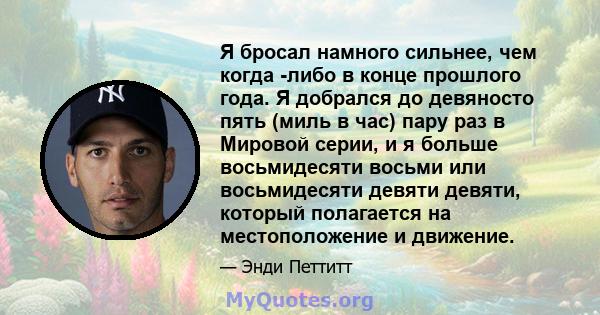 Я бросал намного сильнее, чем когда -либо в конце прошлого года. Я добрался до девяносто пять (миль в час) пару раз в Мировой серии, и я больше восьмидесяти восьми или восьмидесяти девяти девяти, который полагается на