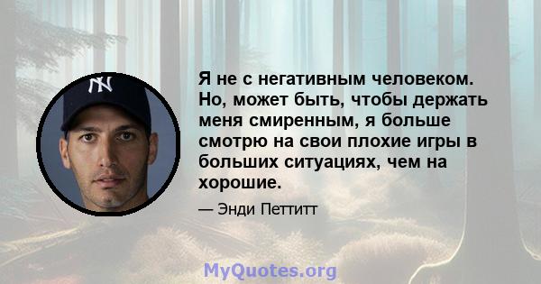 Я не с негативным человеком. Но, может быть, чтобы держать меня смиренным, я больше смотрю на свои плохие игры в больших ситуациях, чем на хорошие.