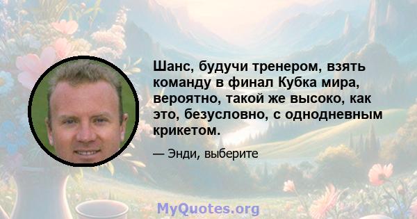 Шанс, будучи тренером, взять команду в финал Кубка мира, вероятно, такой же высоко, как это, безусловно, с однодневным крикетом.