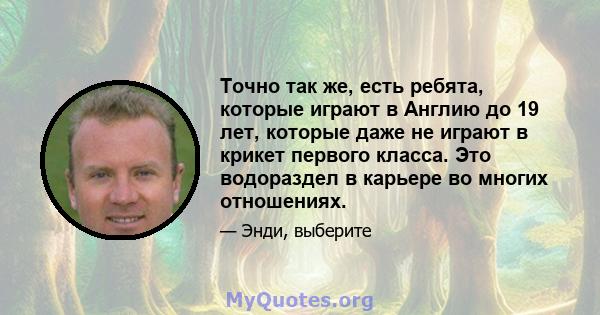 Точно так же, есть ребята, которые играют в Англию до 19 лет, которые даже не играют в крикет первого класса. Это водораздел в карьере во многих отношениях.