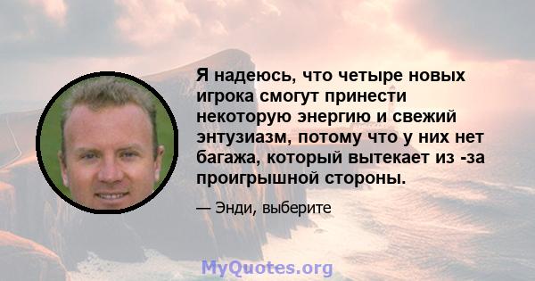 Я надеюсь, что четыре новых игрока смогут принести некоторую энергию и свежий энтузиазм, потому что у них нет багажа, который вытекает из -за проигрышной стороны.