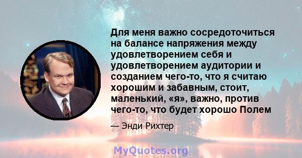 Для меня важно сосредоточиться на балансе напряжения между удовлетворением себя и удовлетворением аудитории и созданием чего-то, что я считаю хорошим и забавным, стоит, маленький, «я», важно, против чего-то, что будет