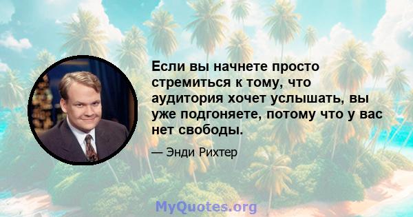 Если вы начнете просто стремиться к тому, что аудитория хочет услышать, вы уже подгоняете, потому что у вас нет свободы.