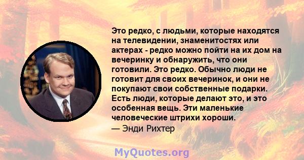 Это редко, с людьми, которые находятся на телевидении, знаменитостях или актерах - редко можно пойти на их дом на вечеринку и обнаружить, что они готовили. Это редко. Обычно люди не готовит для своих вечеринок, и они не 