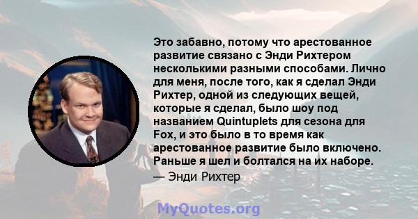 Это забавно, потому что арестованное развитие связано с Энди Рихтером несколькими разными способами. Лично для меня, после того, как я сделал Энди Рихтер, одной из следующих вещей, которые я сделал, было шоу под