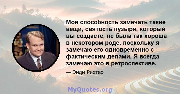 Моя способность замечать такие вещи, святость пузыря, который вы создаете, не была так хороша в некотором роде, поскольку я замечаю его одновременно с фактическим делами. Я всегда замечаю это в ретроспективе.