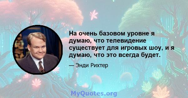 На очень базовом уровне я думаю, что телевидение существует для игровых шоу, и я думаю, что это всегда будет.