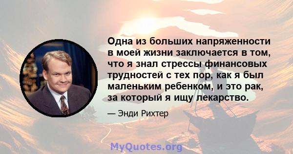 Одна из больших напряженности в моей жизни заключается в том, что я знал стрессы финансовых трудностей с тех пор, как я был маленьким ребенком, и это рак, за который я ищу лекарство.