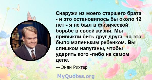 Снаружи из моего старшего брата - и это остановилось бы около 12 лет - я не был в физической борьбе в своей жизни. Мы привыкли бить друг друга, но это было маленьким ребенком. Вы слишком напуганы, чтобы ударить кого