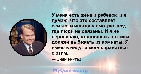 У меня есть жена и ребенок, и я думаю, что это составляет семью, и иногда я смотрю шоу, где люди не связаны. И я не нервничаю, становлюсь потом и должен выбежать из комнаты. Я имею в виду, я могу справиться с этим.