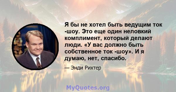 Я бы не хотел быть ведущим ток -шоу. Это еще один неловкий комплимент, который делают люди. «У вас должно быть собственное ток -шоу». И я думаю, нет, спасибо.